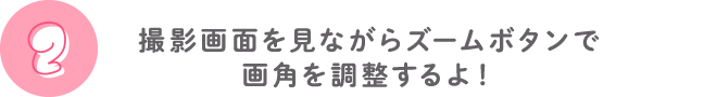 ②撮影画面を見ながらズームボタンで画角を調整するよ！