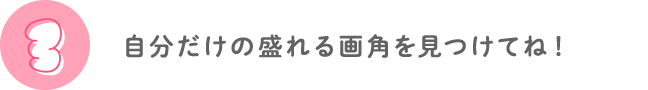 ③自分だけの盛れる画角を見つけてね！