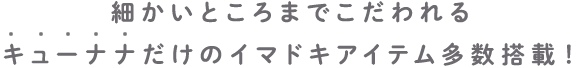 細かいところまでこだわれるキューナナだけのイマドキアイテム多数搭載！