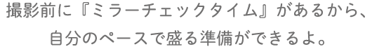 撮影前に『ミラーチェックタイム』があるから、自分のペースで盛る準備ができるよ。