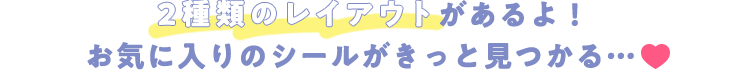 2種類のレイアウトがあるよ！お気に入りのシールがきっと見つかる…♡