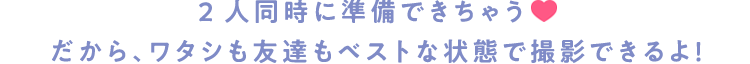 2人同時に準備できちゃう♡ だから、ワタシも友達もベストな状態で撮影できるよ！
